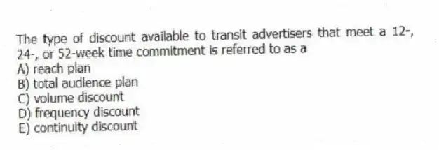 The type of discount available to transit advertisers that meet a 12-, 24-, or 52-week time commitment is referred to as a
A) reach plan
B) total audience plan
C) volume discount
D) frequency discount
E) continuity discount