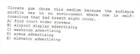 Clorets gum chose this medium because the audience profile was in an environment where one is self-conscious that bad breath might occur.
A) food court video screens
B) airport display advertising
C) washroom advertising
D) arena advertising
E) elevator advertising