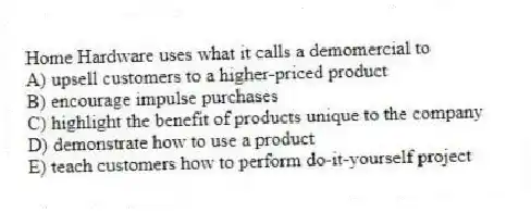 Home Hardware uses what it calls a demomercial to
A) upsell customers to a higher-priced product
B) encourage impulse purchases
C) highlight the benefit of products unique to the company
D) demonstrate how to use a product
E) teach customers how to perform do-it-yourself project