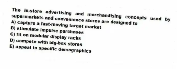 The in-store advertising and merchandising concepts used by supermarkets and convenience stores are designed to
A) capture a fast-moving target market
B) stimulate impulse purchases
C) fit on modular display racks
D) compete with big-box stores
E) appeal to specific demographics