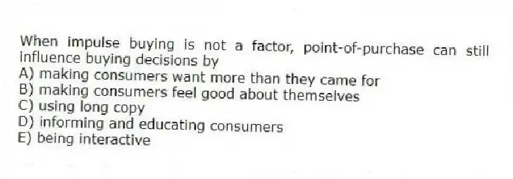 When impulse buying is not a factor, point-of-purchase can still influence buying decisions by
A) making consumers want more than they came for
B) making consumers feel good about themselves
C) using long copy
D) informing and educating consumers
E) being interactive