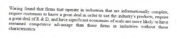Waring found that firms that operate in industries that are informationally complex, require customers to know a great deal in order to use the industry's products, require a great deal of R & D, and have significant economies of scale are more likely to have sustained competitive advantage than those firms in industries without those characteristics.