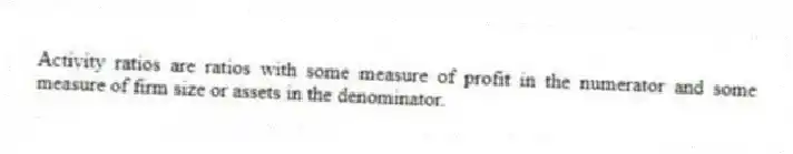 Activity ratios are ratios with some measure of profit in the numerator and some measure of firm size or assets in the denominator.