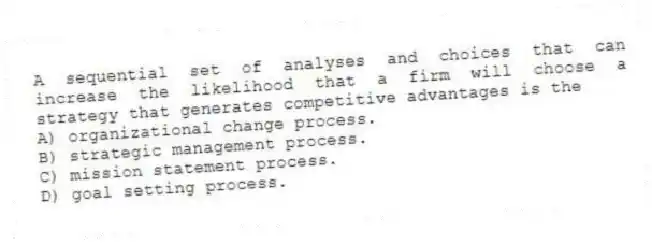 A sequential set of analyses and choices that can increase the likelihood that a firm will choose a strategy that generates competitive advantages is the
A) organizational change process.
B) strategic management process.
C) mission statement process.
D) goal setting process.