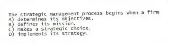 The strategic management process begins when a firm
A) determines its objectives.
B) defines its mission.
C) makes a strategic choice.
D) implements its strategy.