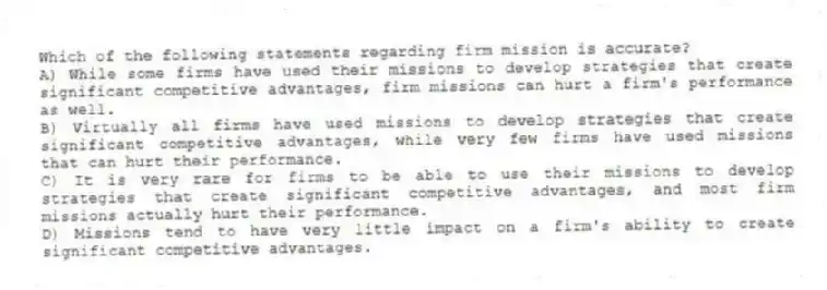 Which of the following statements regarding firm mission is accurate?
A) While some firms have used their missions to develop strategies that create significant competitive advantages, firm missions can hurt a firm's performance as well.
B) Virtually all firms have used missions to develop strategies that create significant competitive advantages, while very few firms have used missions that can hurt their performance.
C) It is very rare for firms to be able to use their missions to develop strategies that create significant competitive advantages, and most firm missions actually hurt their performance.
D) Missions tend to have very little impact on a firm's ability to create significant competitive advantages.