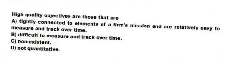 High quality objectives are those that are
A) tightly connected to elements of a firm's mission and are relatively easy to measure and track over time.
B) difficult to measure and track over time.
C) non-existent.
D) not quantitative.