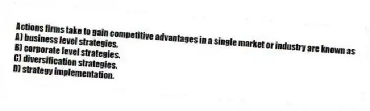 Actions firms take to gain competitive advantages in a single market or industry are known as
A) business level strategies.
B) corporate level strategies.
C) diversification strategies.
D) strategy implementation.