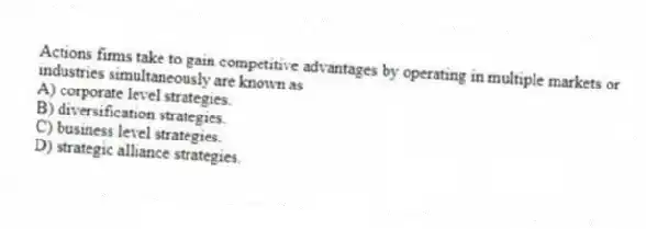 Actions firms take to gain competitive advantages by operating in multiple markets or industries simultaneously are known as
A) corporate level strategies.
B) diversification strategies.
C) business level strategies.
D) strategic alliance strategies.