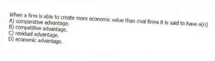 When a firm is able to create more economic value than rival firms it is said to have a(n)
A) comparative advantage.
B) competitive advantage.
C) residual advantage.
D) economic advantage.