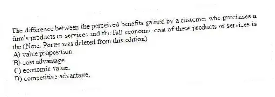 The difference between the perceived benefits gained by a customer who purchases a firm's products or services and the full economic cost of these products or services is the (Note: Porter was deleted from this edition)
A) value proposition.
B) cost advantage.
C) economic value.
D) competitive advantage.