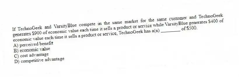 If TechnoGeek and VarsityBlue compete in the same market for the same customer and TechnoGeek generates $900 of economic value each time it sells a product or service while VarsityBlue generates $400 of economic value each time it sells a product or service, TechnoGeek has a(n) ________ of $500.
A) perceived benefit
B) economic value
C) cost advantage
D) competitive advantage