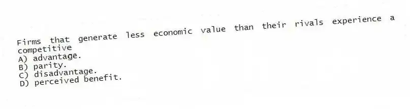 Firms that generate less economic value than their rivals experience a competitive
A) advantage.
B) parity.
C) disadvantage.
D) perceived benefit.
