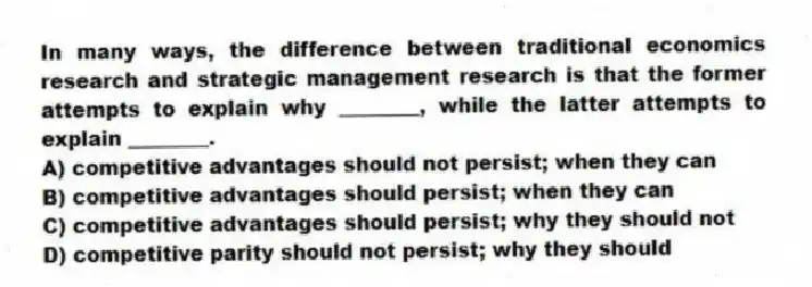 In many ways, the difference between traditional economics research and strategic management research is that the former attempts to explain why ________, while the latter attempts to explain ________.
A) competitive advantages should not persist; when they can
B) competitive advantages should persist; when they can
C) competitive advantages should persist; why they should not
D) competitive parity should not persist; why they should