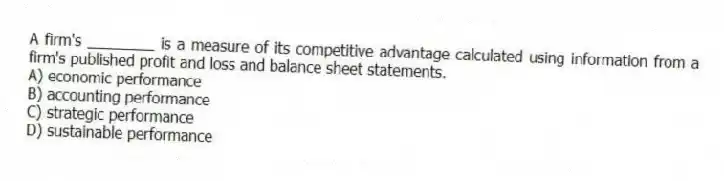A firm's ________ is a measure of its competitive advantage calculated using information from a firm's published profit and loss and balance sheet statements.
A) economic performance
B) accounting performance
C) strategic performance
D) sustainable performance