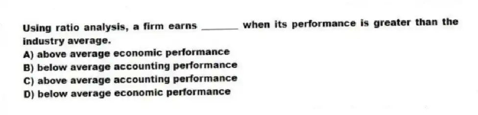 Using ratio analysis, a firm earns ________ when its performance is greater than the industry average.
A) above average economic performance
B) below average accounting performance
C) above average accounting performance
D) below average economic performance