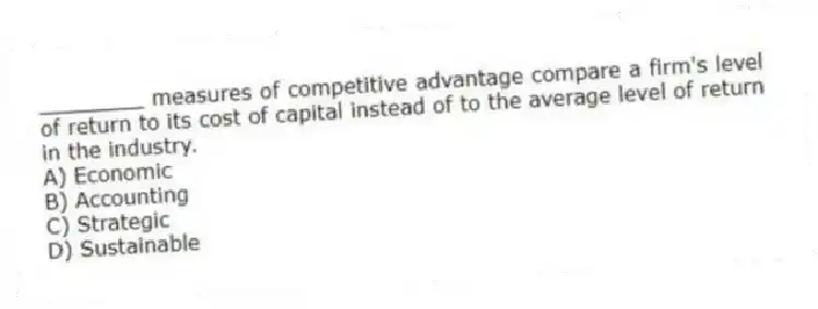 ________ measures of competitive advantage compare a firm's level of return to its cost of capital instead of to the average level of return in the industry.
A) Economic
B) Accounting
C) Strategic
D) Sustainable