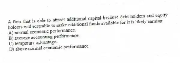 A firm that is able to attract additional capital because debt holders and equity holders will scramble to make additional funds available for it is likely earning
A) normal economic performance.
B) average accounting performance.
C) temporary advantage.
D) above normal economic performance.