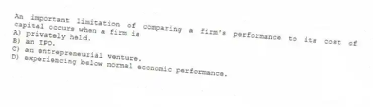 An important limitation of comparing a firm's performance to its cost of capital occurs when a firm is
A) privately held.
B) an IPO.
C) an entrepreneurial venture.
D) experiencing below normal economic performance.