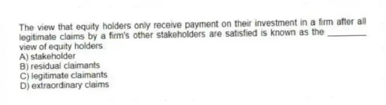 The view that equity holders only receive payment on their investment in a firm after all legitimate claims by a firm's other stakeholders are satisfied is known as the ________ view of equity holders.
A) stakeholder
B) residual claimants
C) legitimate claimants
D) extraordinary claims