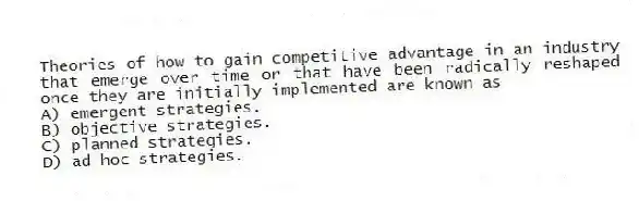 Theories of how to gain competitive advantage in an industry that emerge over time or that have been radically reshaped once they are initially implemented are known as
A) emergent strategies.
B) objective strategies.
C) planned strategies.
D) ad hoc strategies.