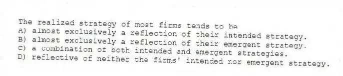 The realized strategy of most firms tends to be
A) almost exclusively a reflection of their intended strategy.
B) almost exclusively a reflection of their emergent strategy.
C) a combination of both intended and emergent strategies.
D) reflective of neither the firms' intended nor emergent strategy.