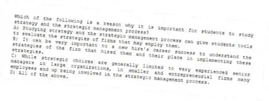 Which of the following is a reason why it is important for students to study strategy and the strategic management process?
A) Studying strategy and the strategic management process can give students tools to evaluate the strategies of firms that may employ them.
B) It can be very important to a new hire's career success to understand the strategies of the firm that hired them and their place in implementing these strategies.
C) While strategic choices are generally limited to very experienced senior managers in large organizations, in smaller and entrepreneurial firms many employees end up being involved in the strategic management process.
D) All of the above.