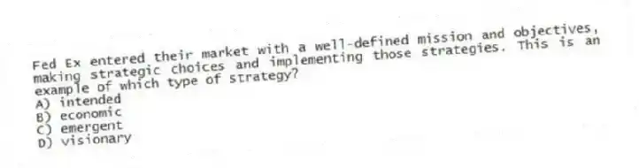 Fed Ex entered their market with a well-defined mission and objectives, making strategic choices and implementing those strategies. This is an example of which type of strategy?
A) intended
B) economic
C) emergent
D) visionary