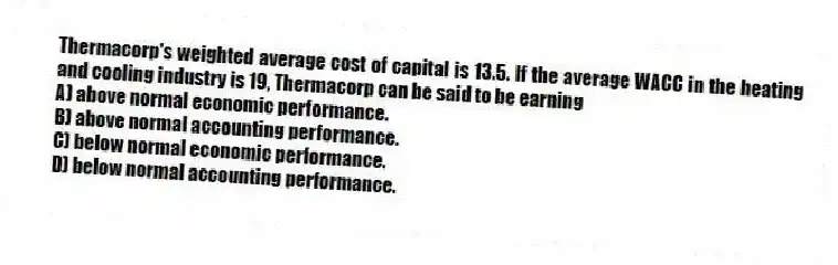 Thermacorp's weighted average cost of capital is 13.5. If the average WACC in the heating and cooling industry is 19, Thermacorp can be said to be earning
A) above normal economic performance.
B) above normal accounting performance.
C) below normal economic performance.
D) below normal accounting performance.