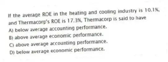 If the average ROE in the heating and cooling industry is 10.1%, and Thermacorp's ROE is 17.3%, Thermacorp is said to have
A) below average accounting performance.
B) above average economic performance.
C) above average accounting performance.
D) below average economic performance.