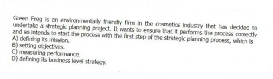 Green Frog is an environmentally friendly firm in the cosmetics industry that has decided to undertake a strategic planning project. It wants to ensure that it performs the process correctly and so intends to start the process with the first step of the strategic planning process, which is
A) defining its mission.
B) setting objectives.
C) measuring performance.
D) defining its business level strategy.