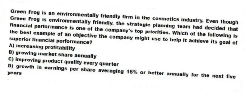 Green Frog is an environmentally friendly firm in the cosmetics industry. Even though Green Frog is environmentally friendly, the strategic planning team had decided that financial performance is one of the company's top priorities. Which of the following is the best example of an objective the company might use to help it achieve its goal of superior financial performance?
A) increasing profitability
B) growing market share annually
C) improving product quality every quarter
D) growth in earnings per share averaging 15% or better annually for the next five years