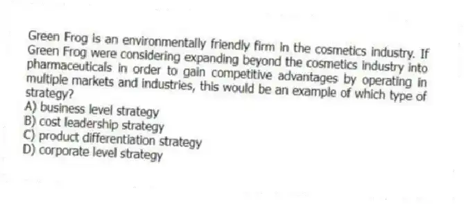 Green Frog is an environmentally friendly firm in the cosmetics industry. If Green Frog were considering expanding beyond the cosmetics industry into pharmaceuticals in order to gain competitive advantages by operating in multiple markets and industries, this would be an example of which type of strategy?
A) business level strategy
B) cost leadership strategy
C) product differentiation strategy
D) corporate level strategy