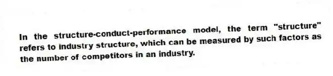 In the structure-conduct-performance model, the term "structure" refers to industry structure, which can be measured by such factors as the number of competitors in an industry.