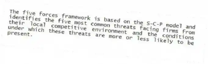 The five forces framework is based on the S-C-P model and identifies the five most common threats facing firms from their local competitive environment and the conditions under which these threats are more or less likely to be present.