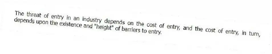 The threat of entry in an industry depends on the cost of entry, and the cost of entry, in turn, depends upon the existence and "height" of barriers to entry.