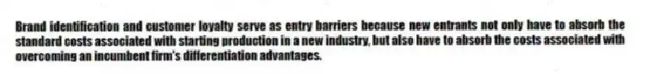 Brand identification and customer loyalty serve as entry barriers because new entrants not only have to absorb the standard costs associated with starting production in a new industry, but also have to absorb the costs associated with overcoming an incumbent firm's differentiation advantages.