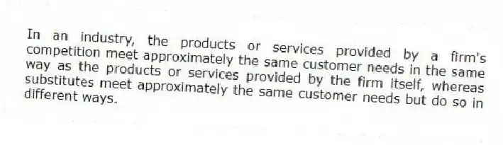 In an industry, the products or services provided by a firm's competition meet approximately the same customer needs in the same way as the products or services provided by the firm itself, whereas substitutes meet approximately the same customer needs but do so in different ways.