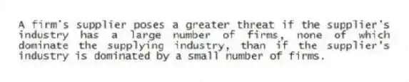 A firm's supplier poses a greater threat if the supplier's industry has a large number of firms, none of which dominate the supplying industry, than if the supplier's industry is dominated by a small number of firms.