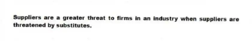 Suppliers are a greater threat to firms in an industry when suppliers are threatened by substitutes.