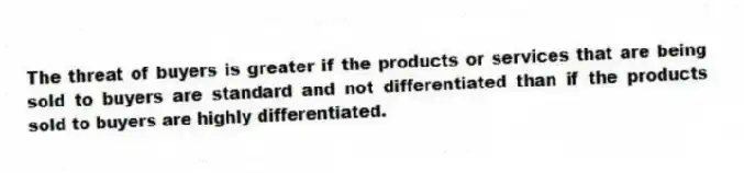 The threat of buyers is greater if the products or services that are being sold to buyers are standard and not differentiated than if the products sold to buyers are highly differentiated.