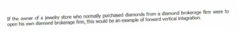 If the owner of a jewelry store who normally purchased diamonds from a diamond brokerage firm were to open his own diamond brokerage firm, this would be an example of forward vertical integration.