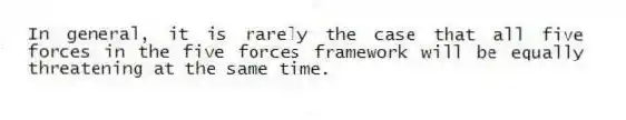 In general, it is rarely the case that all five forces in the five forces framework will be equally threatening at the same time.
