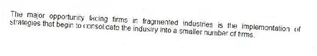 The major opportunity facing firms in fragmented industries is the implementation of strategies that begin to consolidate the industry into a smaller number of firms.