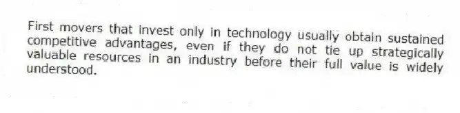 First movers that invest only in technology usually obtain sustained competitive advantages, even if they do not tie up strategically valuable resources in an industry before their full value is widely understood.