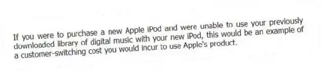 If you were to purchase a new Apple iPod and were unable to use your previously downloaded library of digital music with your new iPod, this would be an example of a customer-switching cost you would incur to use Apple's product.