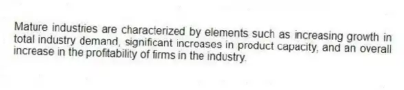 Mature industries are characterized by elements such as increasing growth in total industry demand, significant increases in product capacity, and an overall increase in the profitability of firms in the industry.