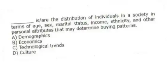 ________ is/are the distribution of individuals in a society in terms of age, sex, marital status, income, ethnicity, and other personal attributes that may determine buying patterns.
A) Demographics
B) Economics
C) Technological trends
D) Culture