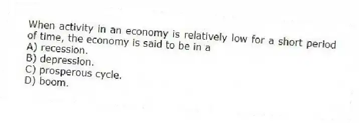 When activity in an economy is relatively low for a short period of time, the economy is said to be in a
A) recession.
B) depression.
C) prosperous cycle.
D) boom.