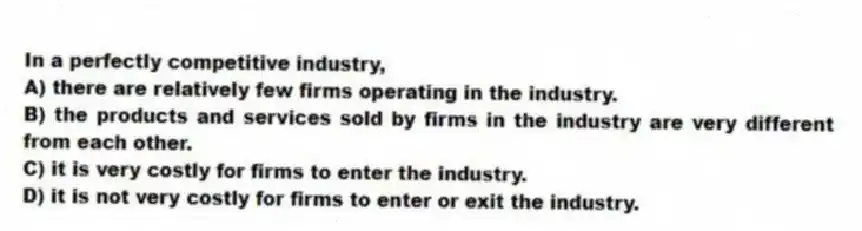In a perfectly competitive industry,
A) there are relatively few firms operating in the industry.
B) the products and services sold by firms in the industry are very different from each other.
C) it is very costly for firms to enter the industry.
D) it is not very costly for firms to enter or exit the industry.
